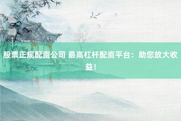 股票正规配资公司 最高杠杆配资平台：助您放大收益！