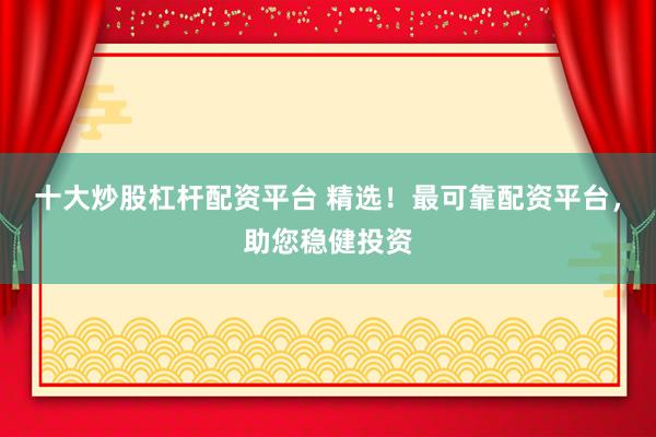 十大炒股杠杆配资平台 精选！最可靠配资平台，助您稳健投资