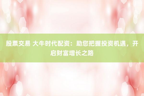 股票交易 大牛时代配资：助您把握投资机遇，开启财富增长之路