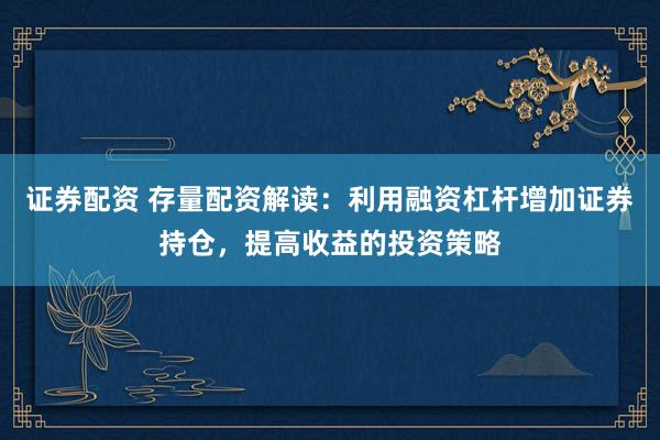 证券配资 存量配资解读：利用融资杠杆增加证券持仓，提高收益的投资策略