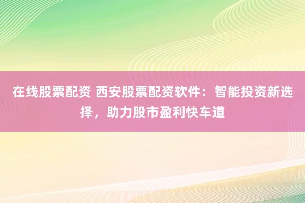 在线股票配资 西安股票配资软件：智能投资新选择，助力股市盈利快车道