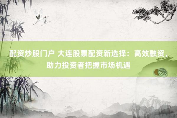 配资炒股门户 大连股票配资新选择：高效融资，助力投资者把握市场机遇