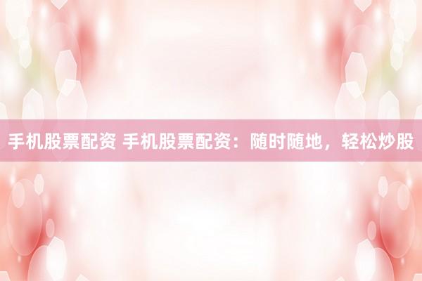 手机股票配资 手机股票配资：随时随地，轻松炒股