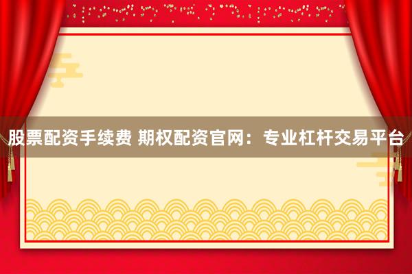 股票配资手续费 期权配资官网：专业杠杆交易平台