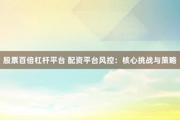 股票百倍杠杆平台 配资平台风控：核心挑战与策略