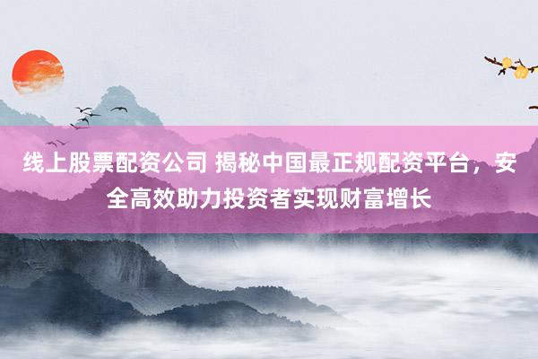 线上股票配资公司 揭秘中国最正规配资平台，安全高效助力投资者实现财富增长
