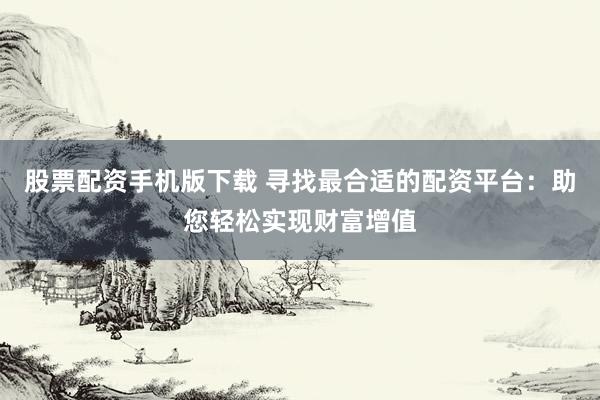 股票配资手机版下载 寻找最合适的配资平台：助您轻松实现财富增值