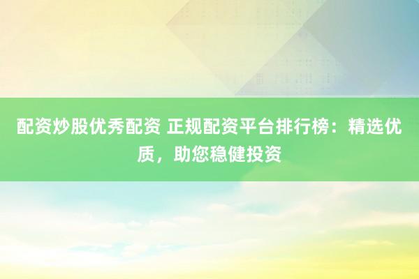 配资炒股优秀配资 正规配资平台排行榜：精选优质，助您稳健投资