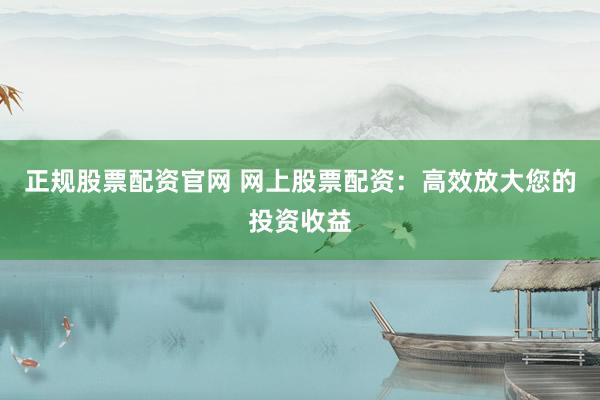 正规股票配资官网 网上股票配资：高效放大您的投资收益