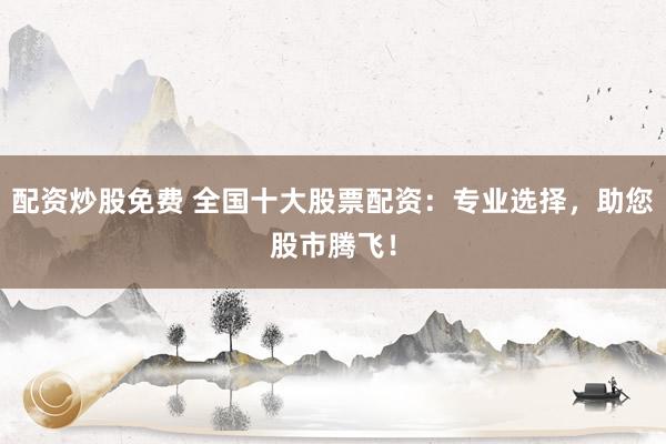 配资炒股免费 全国十大股票配资：专业选择，助您股市腾飞！