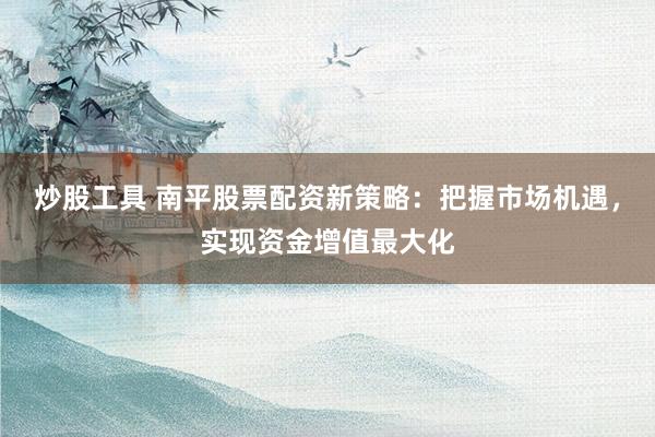 炒股工具 南平股票配资新策略：把握市场机遇，实现资金增值最大化