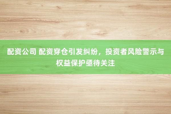 配资公司 配资穿仓引发纠纷，投资者风险警示与权益保护亟待关注