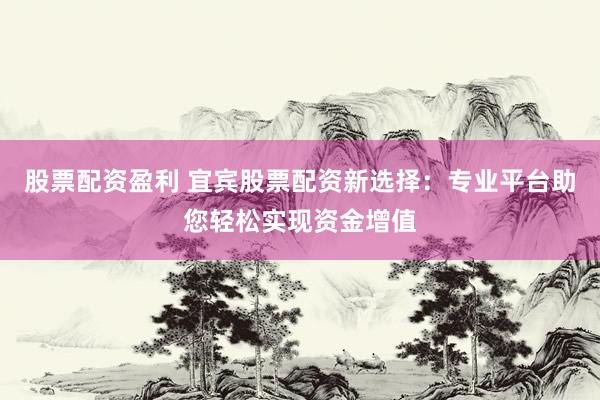 股票配资盈利 宜宾股票配资新选择：专业平台助您轻松实现资金增值